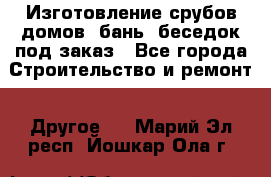 Изготовление срубов домов, бань, беседок под заказ - Все города Строительство и ремонт » Другое   . Марий Эл респ.,Йошкар-Ола г.